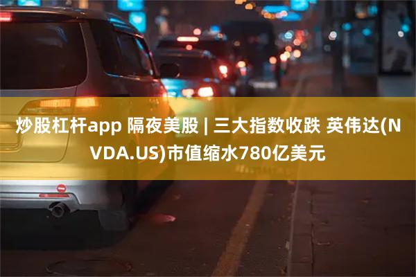 炒股杠杆app 隔夜美股 | 三大指数收跌 英伟达(NVDA.US)市值缩水780亿美元