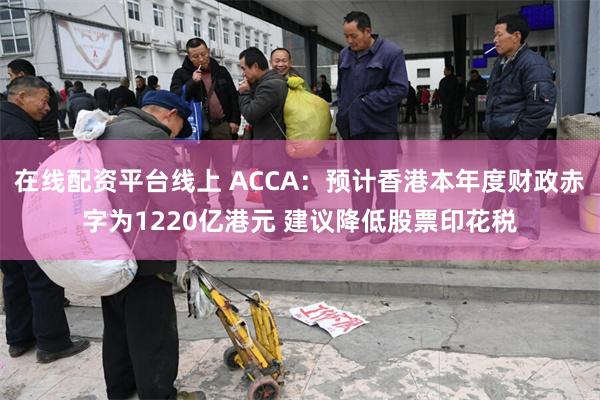 在线配资平台线上 ACCA：预计香港本年度财政赤字为1220亿港元 建议降低股票印花税