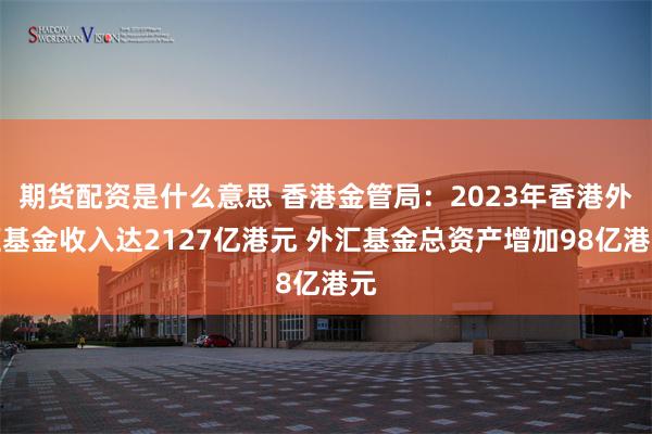 期货配资是什么意思 香港金管局：2023年香港外汇基金收入达2127亿港元 外汇基金总资产增加98亿港元