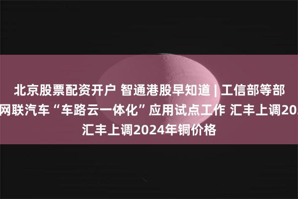 北京股票配资开户 智通港股早知道 | 工信部等部门开展智能网联汽车“车路云一体化”应用试点工作 汇丰上调2024年铜价格