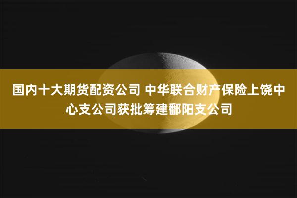 国内十大期货配资公司 中华联合财产保险上饶中心支公司获批筹建鄱阳支公司