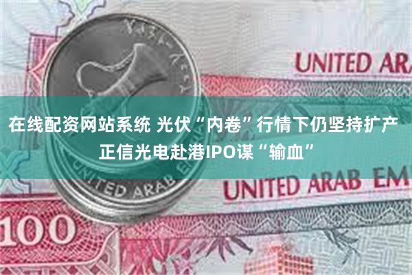 在线配资网站系统 光伏“内卷”行情下仍坚持扩产 正信光电赴港IPO谋“输血”