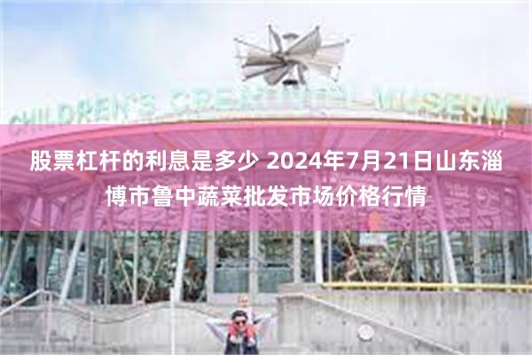 股票杠杆的利息是多少 2024年7月21日山东淄博市鲁中蔬菜批发市场价格行情