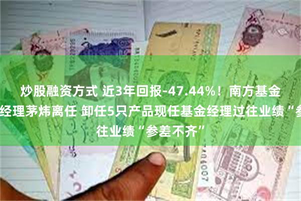 炒股融资方式 近3年回报-47.44%！南方基金百亿基金经理茅炜离任 卸任5只产品现任基金经理过往业绩“参差不齐”