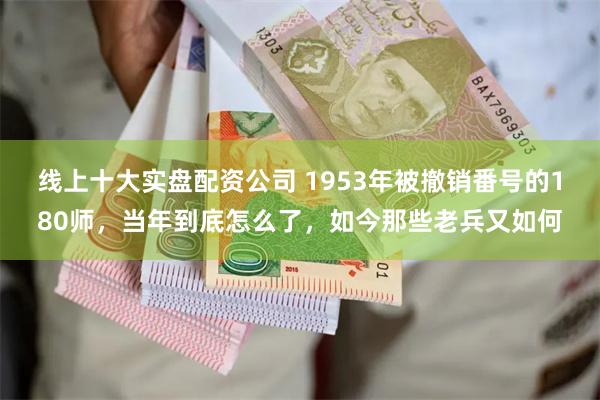 线上十大实盘配资公司 1953年被撤销番号的180师，当年到底怎么了，如今那些老兵又如何