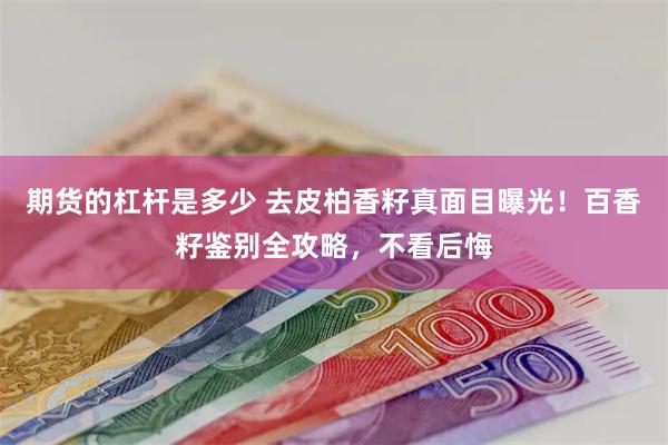 期货的杠杆是多少 去皮柏香籽真面目曝光！百香籽鉴别全攻略，不看后悔