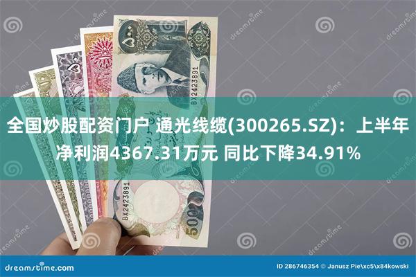 全国炒股配资门户 通光线缆(300265.SZ)：上半年净利润4367.31万元 同比下降34.91%