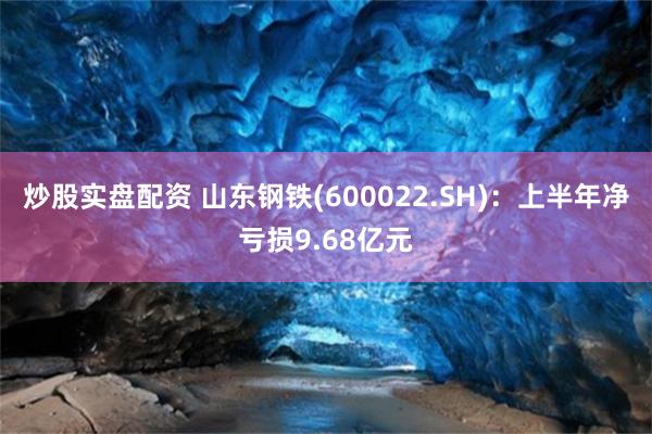 炒股实盘配资 山东钢铁(600022.SH)：上半年净亏损9.68亿元