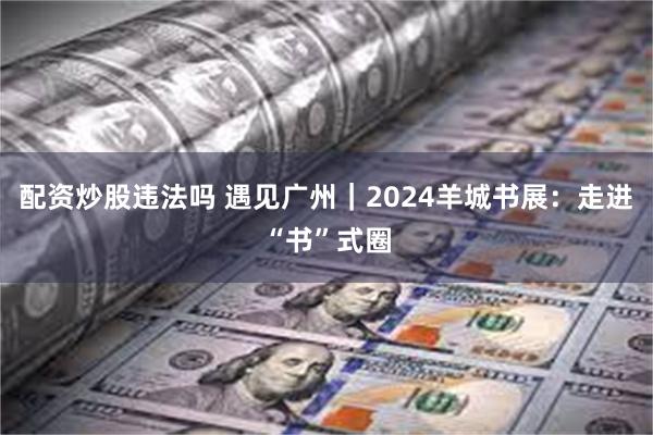 配资炒股违法吗 遇见广州｜2024羊城书展：走进“书”式圈