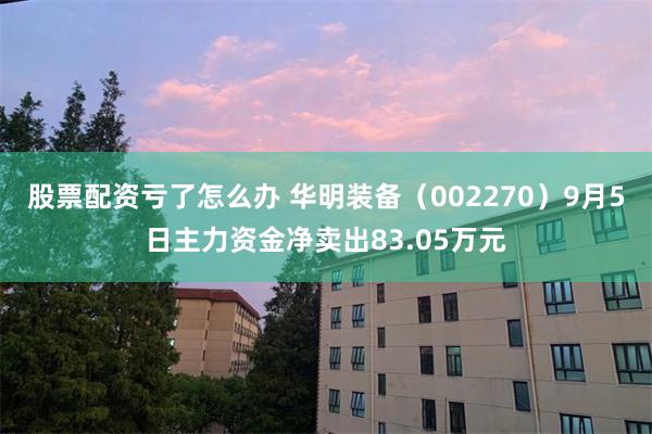 股票配资亏了怎么办 华明装备（002270）9月5日主力资金净卖出83.05万元