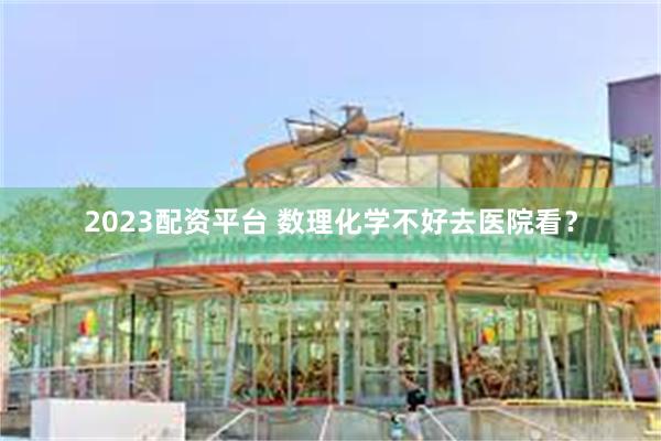 2023配资平台 数理化学不好去医院看？