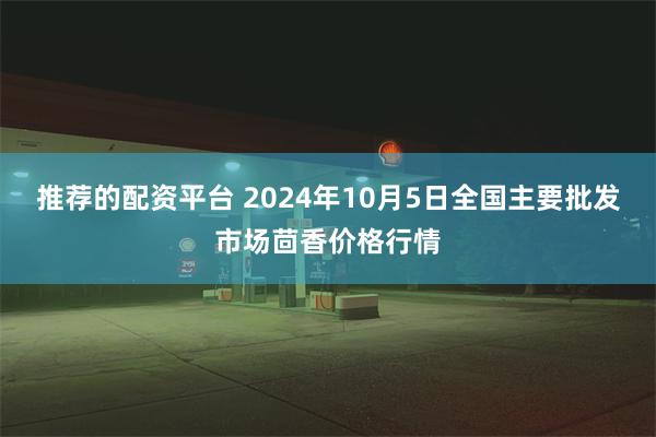 推荐的配资平台 2024年10月5日全国主要批发市场茴香价格行情