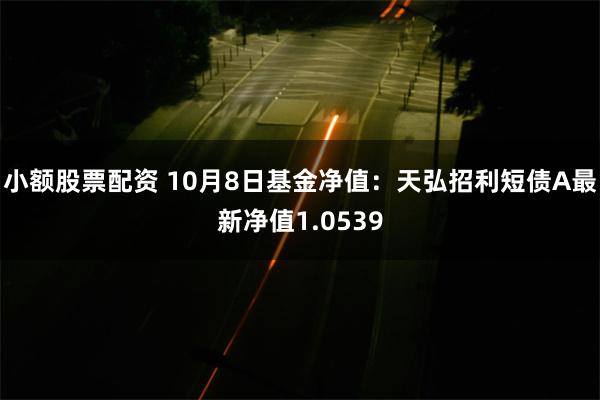 小额股票配资 10月8日基金净值：天弘招利短债A最新净值1.0539