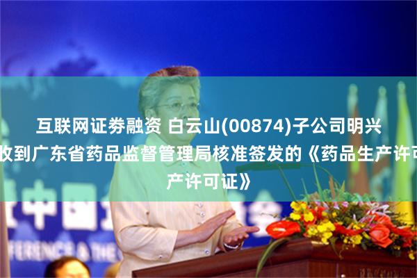 互联网证劵融资 白云山(00874)子公司明兴药业收到广东省药品监督管理局核准签发的《药品生产许可证》