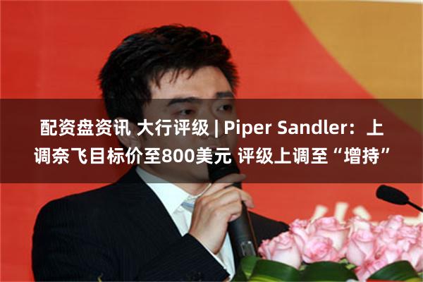 配资盘资讯 大行评级 | Piper Sandler：上调奈飞目标价至800美元 评级上调至“增持”