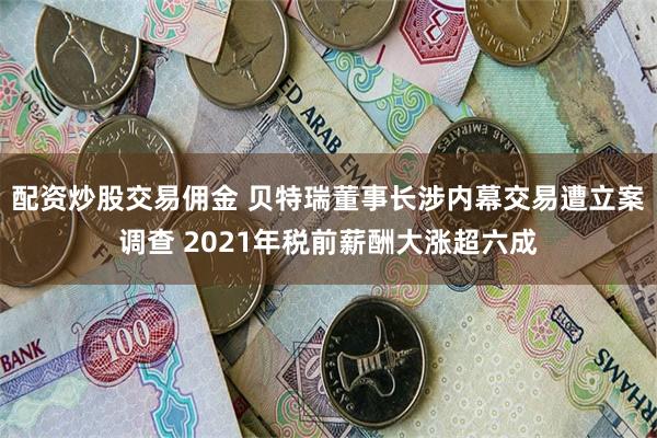 配资炒股交易佣金 贝特瑞董事长涉内幕交易遭立案调查 2021年税前薪酬大涨超六成