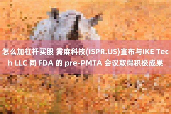 怎么加杠杆买股 雾麻科技(ISPR.US)宣布与IKE Tech LLC 同 FDA 的 pre-PMTA 会议取得积极成果