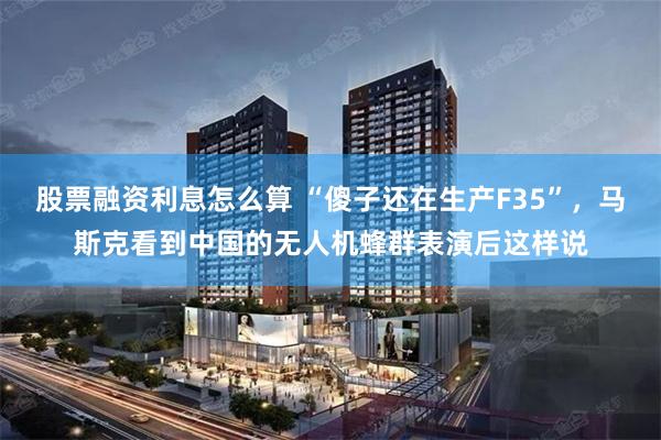 股票融资利息怎么算 “傻子还在生产F35”，马斯克看到中国的无人机蜂群表演后这样说