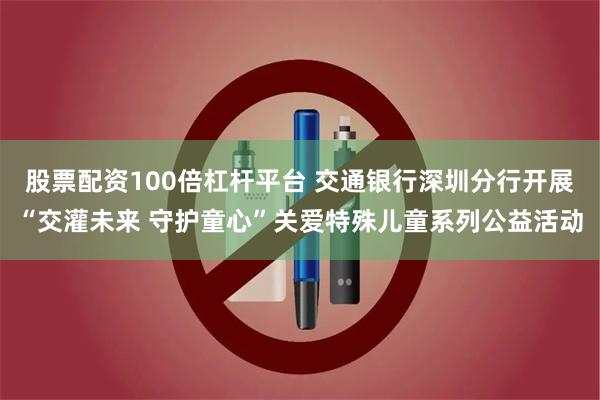 股票配资100倍杠杆平台 交通银行深圳分行开展“交灌未来 守护童心”关爱特殊儿童系列公益活动