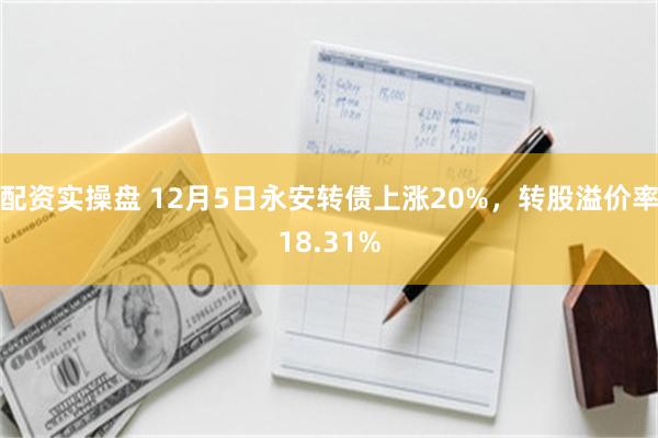 配资实操盘 12月5日永安转债上涨20%，转股溢价率18.31%