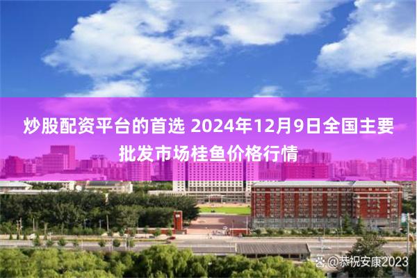 炒股配资平台的首选 2024年12月9日全国主要批发市场桂鱼价格行情