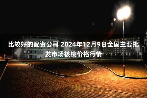 比较好的配资公司 2024年12月9日全国主要批发市场核桃价格行情