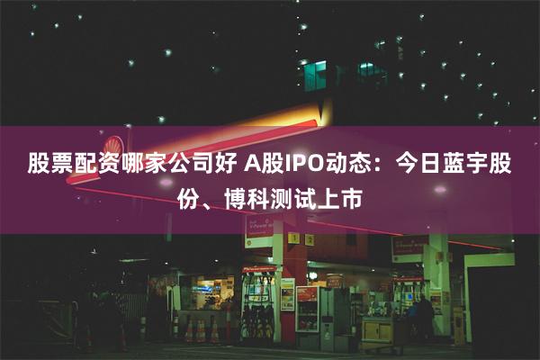 股票配资哪家公司好 A股IPO动态：今日蓝宇股份、博科测试上市