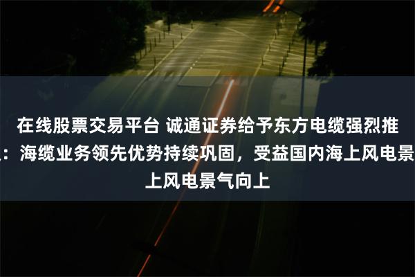 在线股票交易平台 诚通证券给予东方电缆强烈推荐评级：海缆业务领先优势持续巩固，受益国内海上风电景气向上