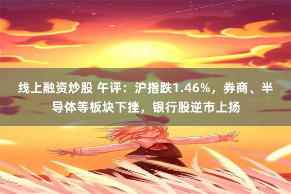 线上融资炒股 午评：沪指跌1.46%，券商、半导体等板块下挫，银行股逆市上扬