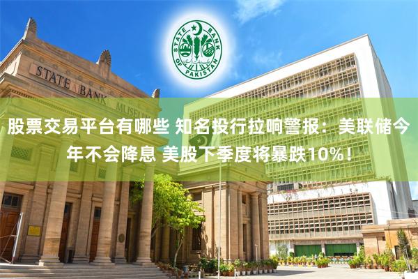 股票交易平台有哪些 知名投行拉响警报：美联储今年不会降息 美股下季度将暴跌10%！