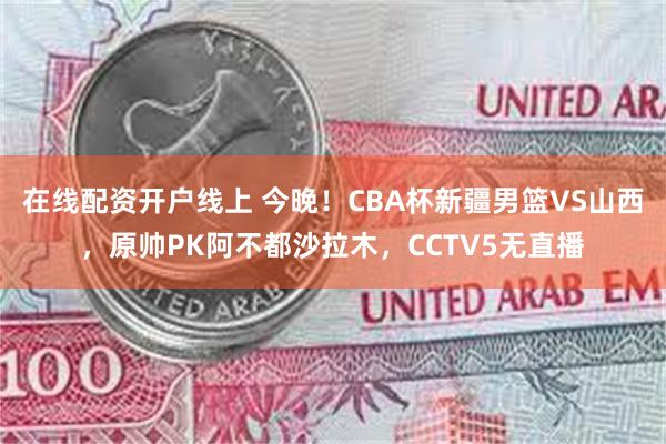 在线配资开户线上 今晚！CBA杯新疆男篮VS山西，原帅PK阿不都沙拉木，CCTV5无直播