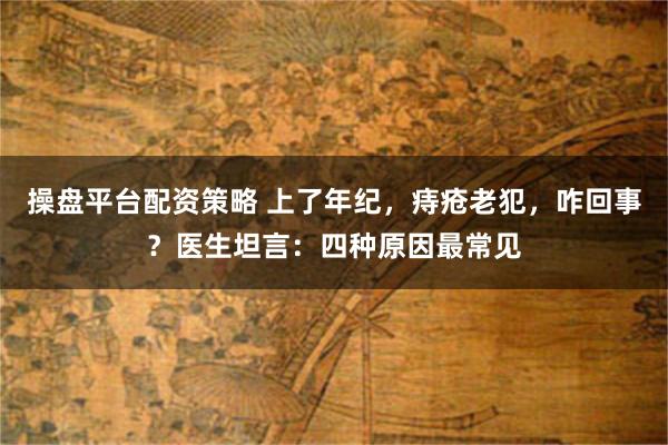 操盘平台配资策略 上了年纪，痔疮老犯，咋回事？医生坦言：四种原因最常见