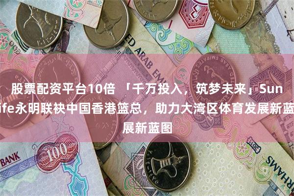 股票配资平台10倍 「千万投入，筑梦未来」Sun Life永明联袂中国香港篮总，助力大湾区体育发展新蓝图