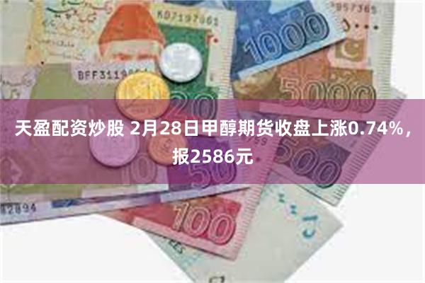 天盈配资炒股 2月28日甲醇期货收盘上涨0.74%，报2586元